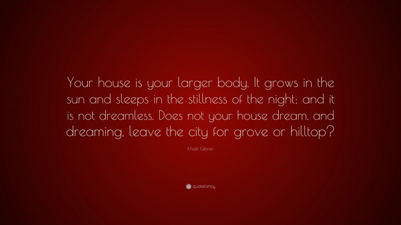 Khalil Gibran Quote: “Your house is your larger body. It grows in the sun and sleeps in the stillness of the night; and it is not dreamless. Does not your house dream, and dreaming, leave the city for grove or hilltop?”