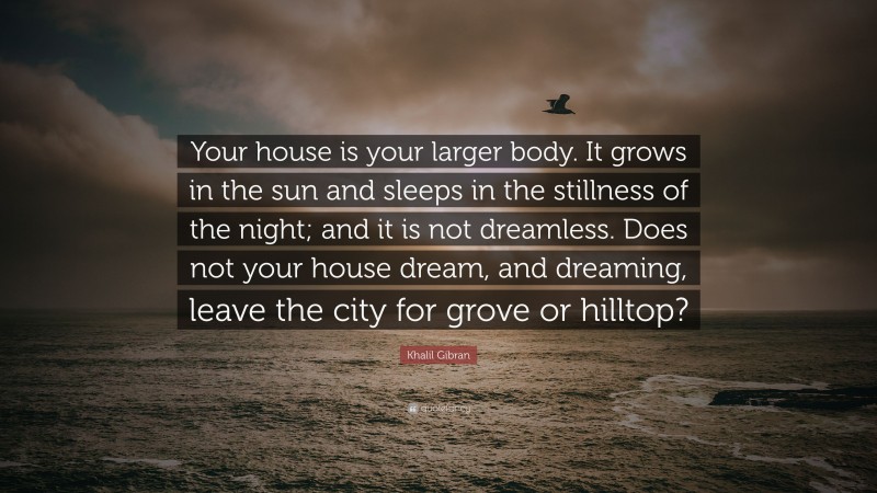 Khalil Gibran Quote: “Your house is your larger body. It grows in the sun and sleeps in the stillness of the night; and it is not dreamless. Does not your house dream, and dreaming, leave the city for grove or hilltop?”