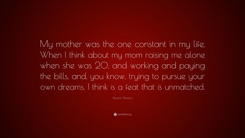Barack Obama Quote: “My mother was the one constant in my life. When I think about my mom raising me alone when she was 20, and working and paying the bills, and, you know, trying to pursue your own dreams, I think is a feat that is unmatched.”