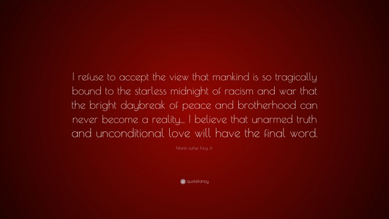 Martin Luther King Jr. Quote: “I refuse to accept the view that mankind is so tragically bound to the starless midnight of racism and war that the bright daybreak of peace and brotherhood can never become a reality... I believe that unarmed truth and unconditional love will have the final word.”