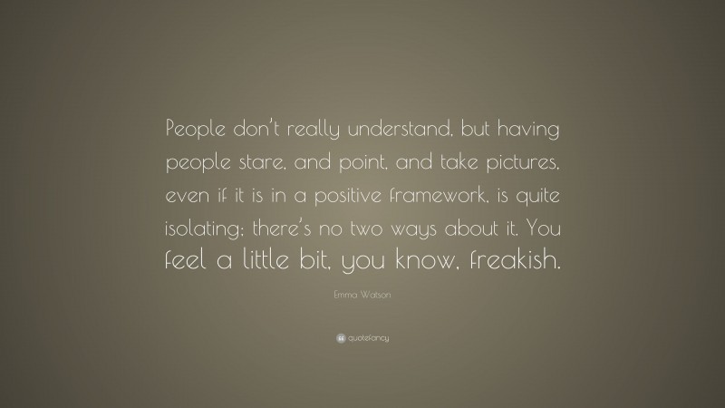 Emma Watson Quote: “People don’t really understand, but having people stare, and point, and take pictures, even if it is in a positive framework, is quite isolating; there’s no two ways about it. You feel a little bit, you know, freakish.”