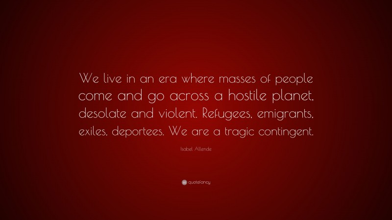 Isabel Allende Quote: “We live in an era where masses of people come and go across a hostile planet, desolate and violent. Refugees, emigrants, exiles, deportees. We are a tragic contingent.”