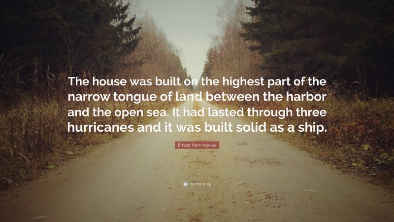 Ernest Hemingway Quote: “The house was built on the highest part of the narrow tongue of land between the harbor and the open sea. It had lasted through three hurricanes and it was built solid as a ship.”