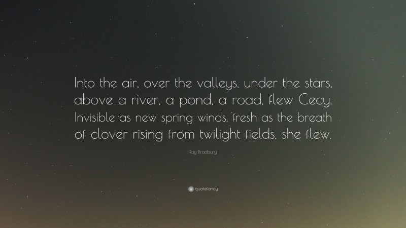 Ray Bradbury Quote: “Into the air, over the valleys, under the stars, above a river, a pond, a road, flew Cecy. Invisible as new spring winds, fresh as the breath of clover rising from twilight fields, she flew.”