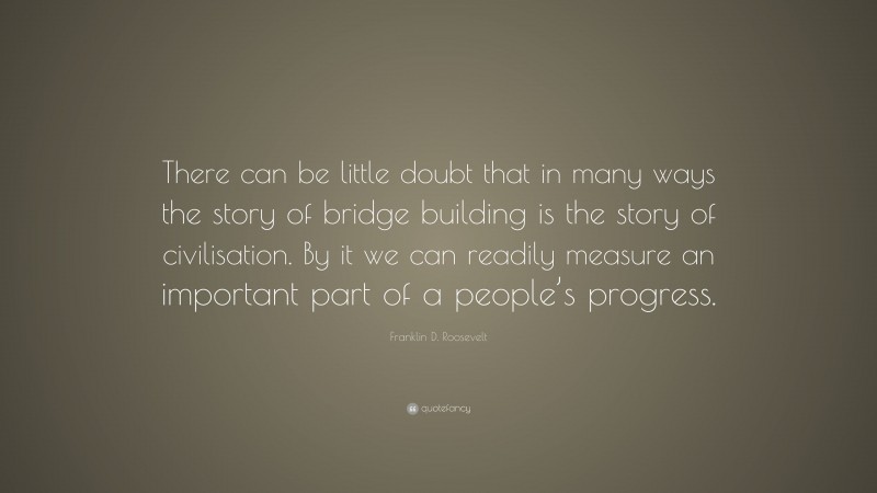 Franklin D. Roosevelt Quote: “There can be little doubt that in many ways the story of bridge building is the story of civilisation. By it we can readily measure an important part of a people’s progress.”