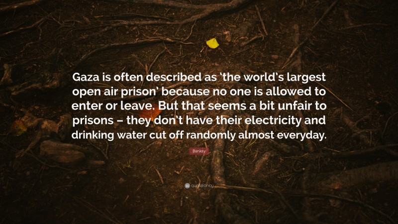 Banksy Quote: “Gaza is often described as ‘the world’s largest open air prison’ because no one is allowed to enter or leave. But that seems a bit unfair to prisons – they don’t have their electricity and drinking water cut off randomly almost everyday.”
