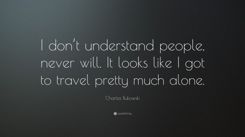 Charles Bukowski Quote: “I don’t understand people, never will. It looks like I got to travel pretty much alone.”