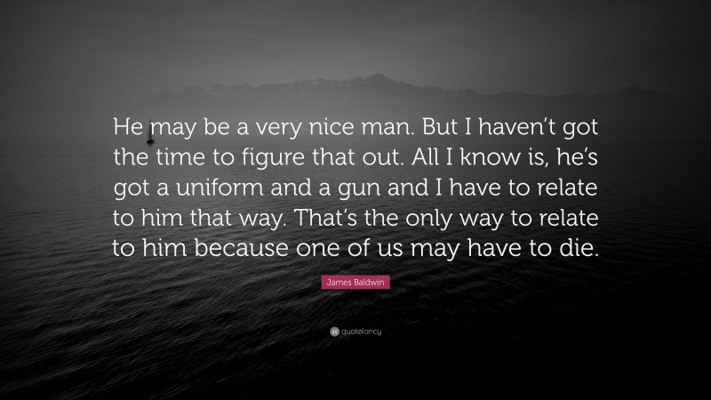 James Baldwin Quote: “He may be a very nice man. But I haven’t got the time to figure that out. All I know is, he’s got a uniform and a gun and I have to relate to him that way. That’s the only way to relate to him because one of us may have to die.”