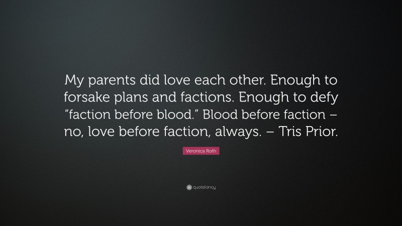 Veronica Roth Quote: “My parents did love each other. Enough to forsake plans and factions. Enough to defy “faction before blood.” Blood before faction – no, love before faction, always. – Tris Prior.”