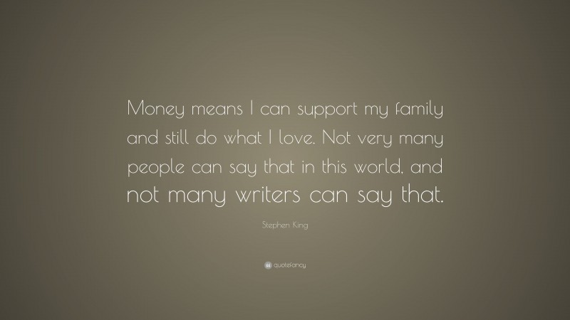 Stephen King Quote: “Money means I can support my family and still do what I love. Not very many people can say that in this world, and not many writers can say that.”