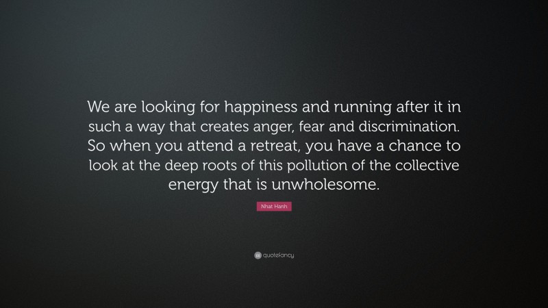 Nhat Hanh Quote: “We are looking for happiness and running after it in such a way that creates anger, fear and discrimination. So when you attend a retreat, you have a chance to look at the deep roots of this pollution of the collective energy that is unwholesome.”