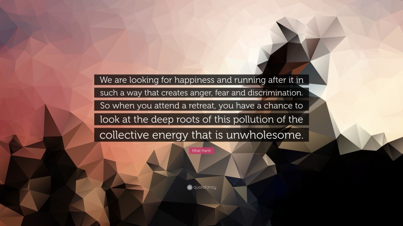 Nhat Hanh Quote: “We are looking for happiness and running after it in such a way that creates anger, fear and discrimination. So when you attend a retreat, you have a chance to look at the deep roots of this pollution of the collective energy that is unwholesome.”