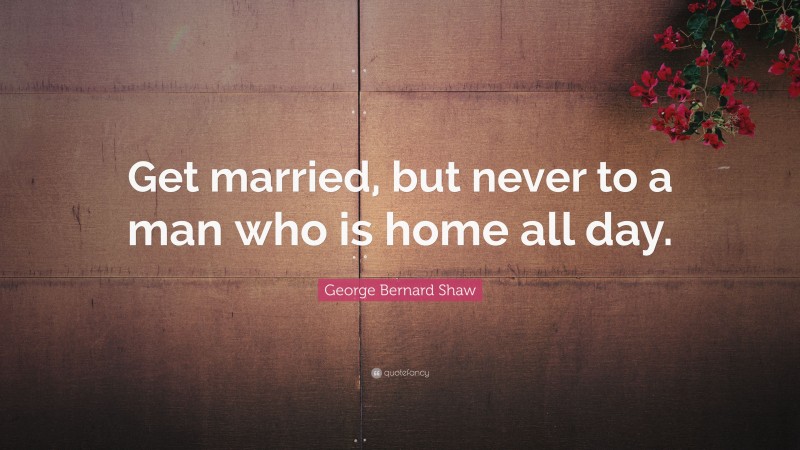 George Bernard Shaw Quote: “Get married, but never to a man who is home all day.”