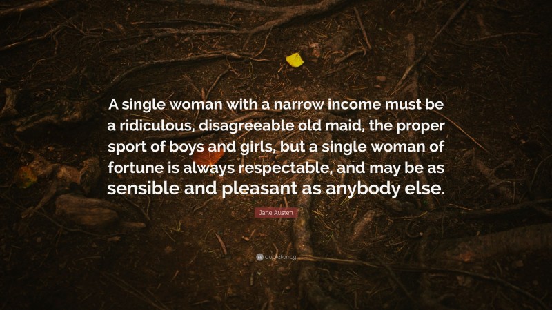 Jane Austen Quote: “A single woman with a narrow income must be a ridiculous, disagreeable old maid, the proper sport of boys and girls, but a single woman of fortune is always respectable, and may be as sensible and pleasant as anybody else.”