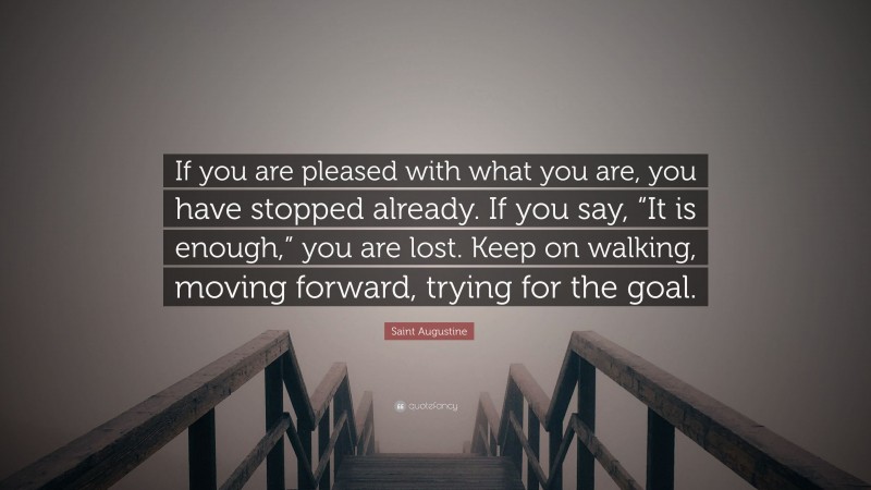 Saint Augustine Quote: “If you are pleased with what you are, you have stopped already. If you say, “It is enough,” you are lost. Keep on walking, moving forward, trying for the goal.”