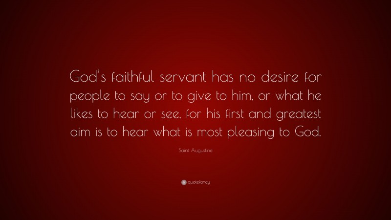 Saint Augustine Quote: “God’s faithful servant has no desire for people to say or to give to him, or what he likes to hear or see, for his first and greatest aim is to hear what is most pleasing to God.”