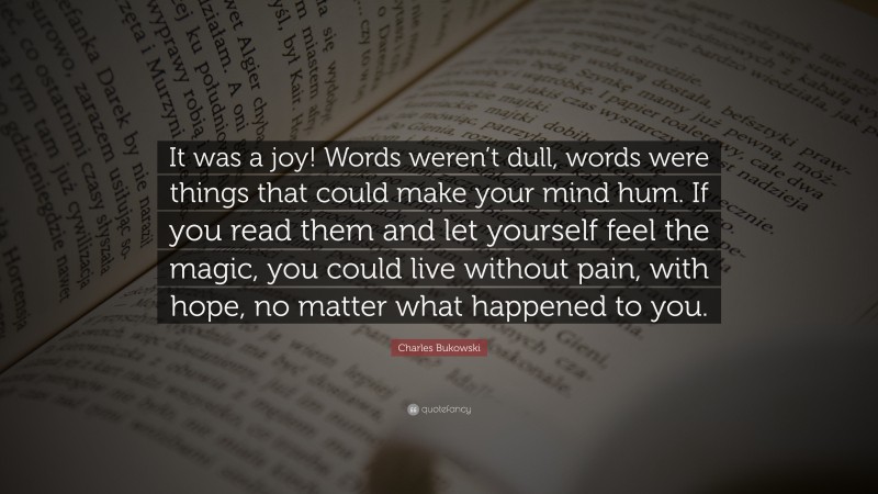 Charles Bukowski Quote: “It was a joy! Words weren’t dull, words were things that could make your mind hum. If you read them and let yourself feel the magic, you could live without pain, with hope, no matter what happened to you.”