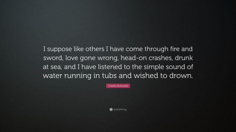Charles Bukowski Quote: “I suppose like others I have come through fire and sword, love gone wrong, head-on crashes, drunk at sea, and I have listened to the simple sound of water running in tubs and wished to drown.”