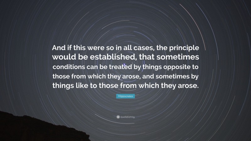 Hippocrates Quote: “And if this were so in all cases, the principle would be established, that sometimes conditions can be treated by things opposite to those from which they arose, and sometimes by things like to those from which they arose.”