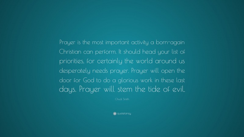 Chuck Smith Quote: “Prayer is the most important activity a born-again Christian can perform. It should head your list of priorities, for certainly the world around us desperately needs prayer. Prayer will open the door for God to do a glorious work in these last days. Prayer will stem the tide of evil.”