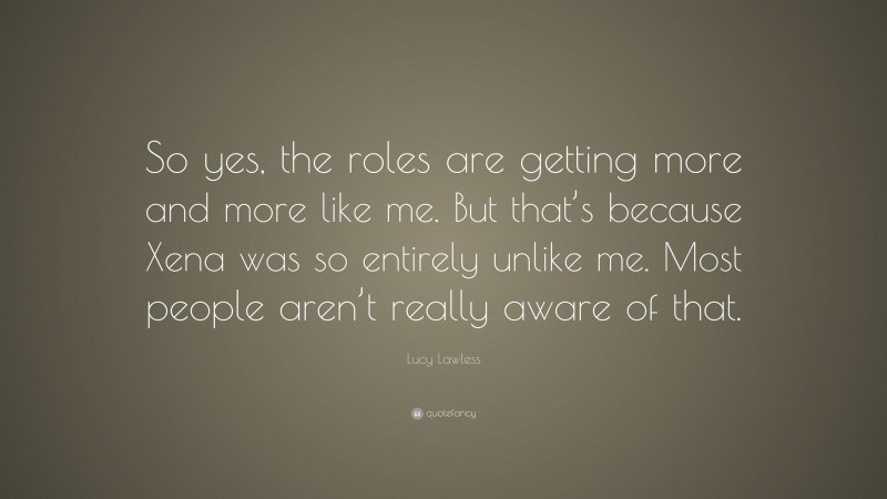 Lucy Lawless Quote: “So yes, the roles are getting more and more like me. But that’s because Xena was so entirely unlike me. Most people aren’t really aware of that.”