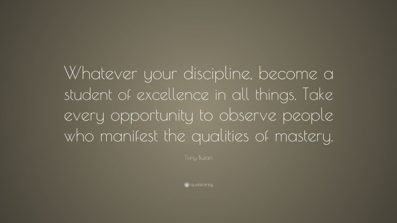 Tony Buzan Quote: “Whatever your discipline, become a student of excellence in all things. Take every opportunity to observe people who manifest the qualities of mastery.”