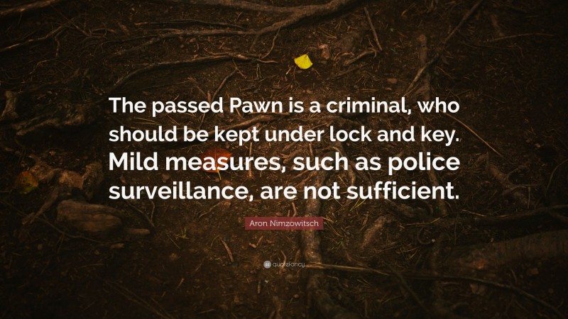 Aron Nimzowitsch Quote: “The passed Pawn is a criminal, who should be kept under lock and key. Mild measures, such as police surveillance, are not sufficient.”