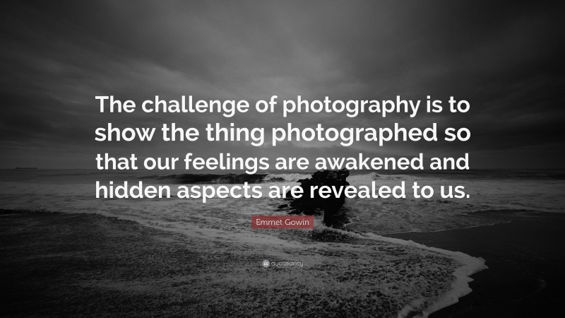 Emmet Gowin Quote: “The challenge of photography is to show the thing photographed so that our feelings are awakened and hidden aspects are revealed to us.”