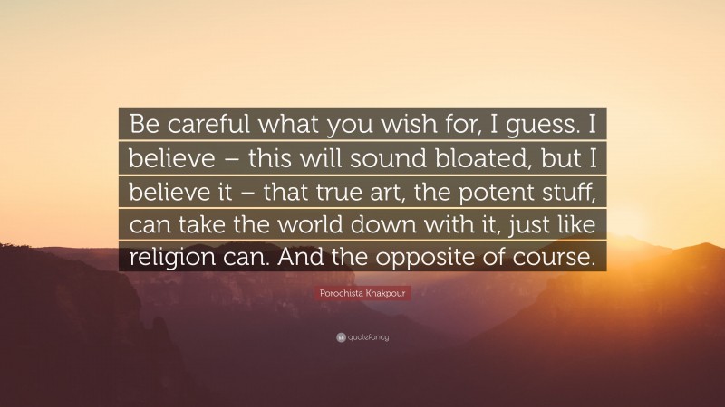 Porochista Khakpour Quote: “Be careful what you wish for, I guess. I believe – this will sound bloated, but I believe it – that true art, the potent stuff, can take the world down with it, just like religion can. And the opposite of course.”