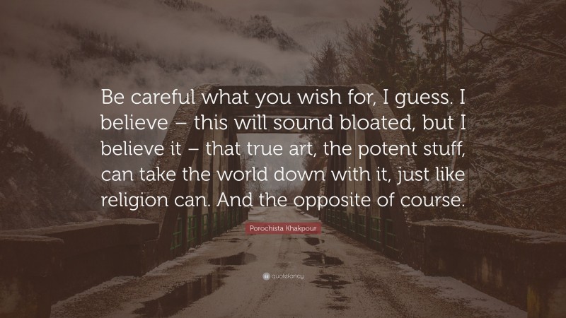 Porochista Khakpour Quote: “Be careful what you wish for, I guess. I believe – this will sound bloated, but I believe it – that true art, the potent stuff, can take the world down with it, just like religion can. And the opposite of course.”