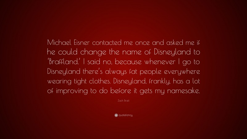 Zach Braff Quote: “Michael Eisner contacted me once and asked me if he could change the name of Disneyland to ‘Braffland.’ I said no, because whenever I go to Disneyland there’s always fat people everywhere wearing tight clothes. Disneyland, frankly, has a lot of improving to do before it gets my namesake.”