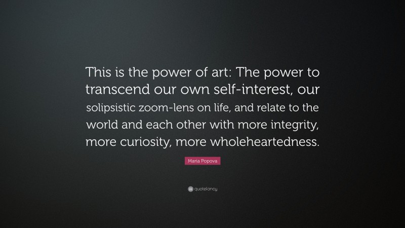 Maria Popova Quote: “This is the power of art: The power to transcend our own self-interest, our solipsistic zoom-lens on life, and relate to the world and each other with more integrity, more curiosity, more wholeheartedness.”