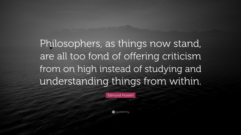 Edmund Husserl Quote: “Philosophers, as things now stand, are all too fond of offering criticism from on high instead of studying and understanding things from within.”
