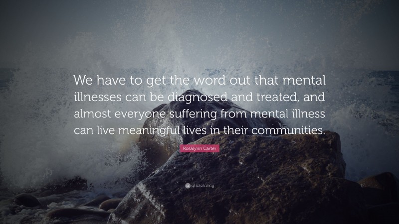 Rosalynn Carter Quote: “We have to get the word out that mental illnesses can be diagnosed and treated, and almost everyone suffering from mental illness can live meaningful lives in their communities.”