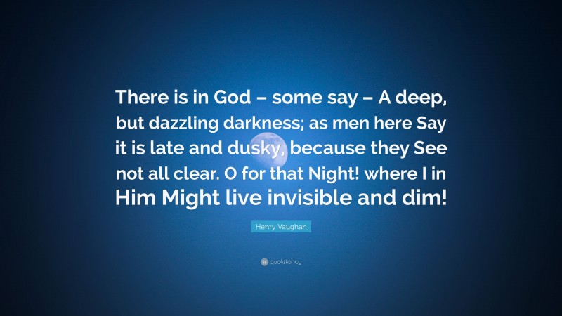 Henry Vaughan Quote: “There is in God – some say – A deep, but dazzling darkness; as men here Say it is late and dusky, because they See not all clear. O for that Night! where I in Him Might live invisible and dim!”