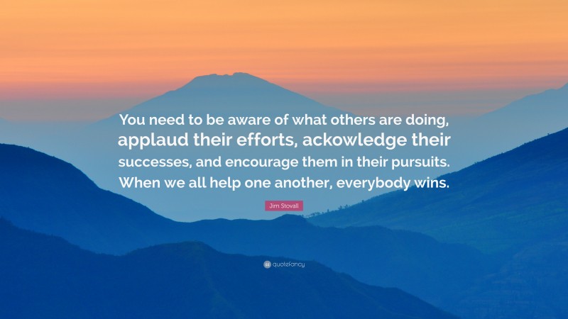 Jim Stovall Quote: “You need to be aware of what others are doing, applaud their efforts, ackowledge their successes, and encourage them in their pursuits. When we all help one another, everybody wins.”