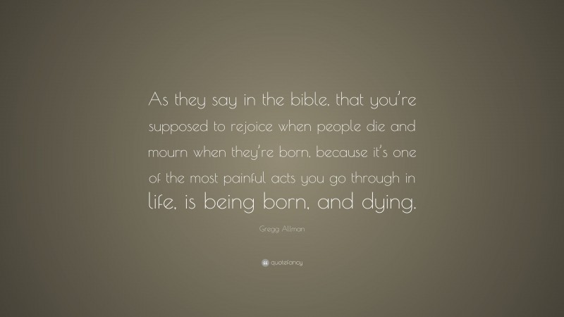 Gregg Allman Quote: “As they say in the bible, that you’re supposed to rejoice when people die and mourn when they’re born, because it’s one of the most painful acts you go through in life, is being born, and dying.”