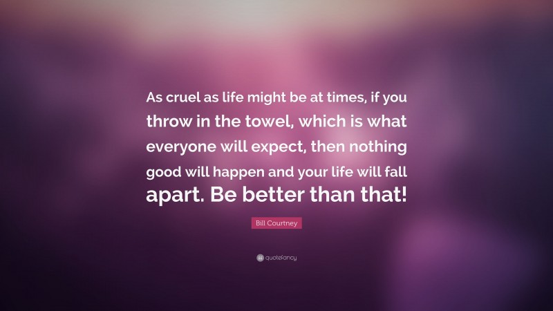 Bill Courtney Quote: “As cruel as life might be at times, if you throw in the towel, which is what everyone will expect, then nothing good will happen and your life will fall apart. Be better than that!”