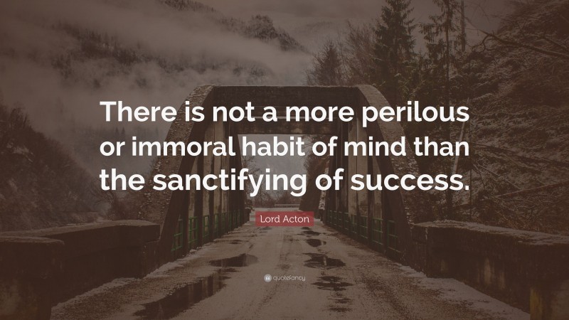 Lord Acton Quote: “There is not a more perilous or immoral habit of mind than the sanctifying of success.”