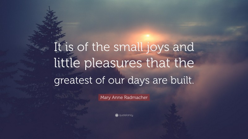 Mary Anne Radmacher Quote: “It is of the small joys and little pleasures that the greatest of our days are built.”