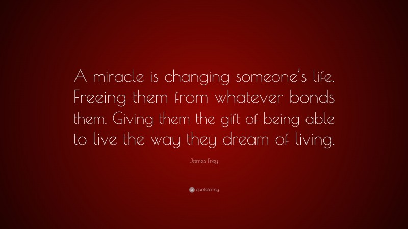 James Frey Quote: “A miracle is changing someone’s life. Freeing them from whatever bonds them. Giving them the gift of being able to live the way they dream of living.”