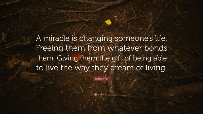 James Frey Quote: “A miracle is changing someone’s life. Freeing them from whatever bonds them. Giving them the gift of being able to live the way they dream of living.”