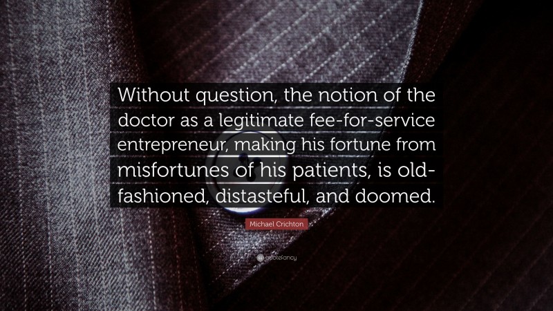 Michael Crichton Quote: “Without question, the notion of the doctor as a legitimate fee-for-service entrepreneur, making his fortune from misfortunes of his patients, is old-fashioned, distasteful, and doomed.”