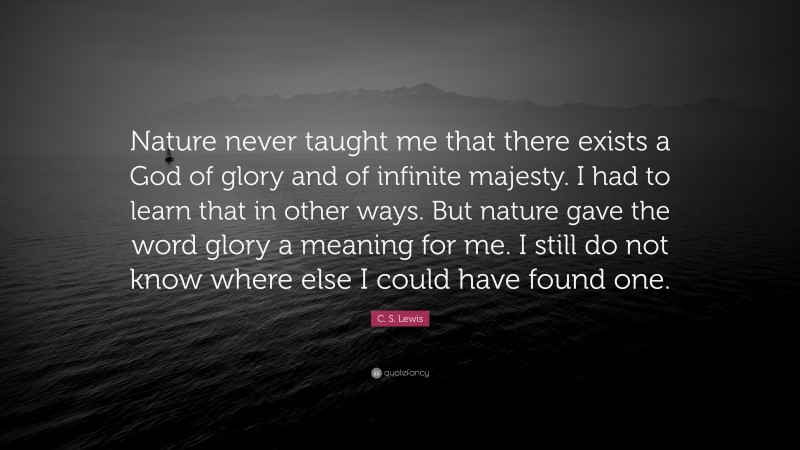 C. S. Lewis Quote: “Nature never taught me that there exists a God of glory and of infinite majesty. I had to learn that in other ways. But nature gave the word glory a meaning for me. I still do not know where else I could have found one.”