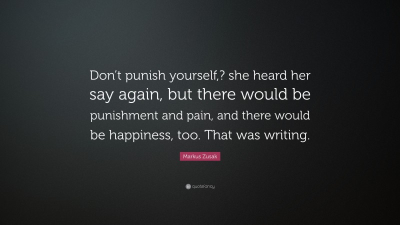 Markus Zusak Quote: “Don’t punish yourself,? she heard her say again, but there would be punishment and pain, and there would be happiness, too. That was writing.”