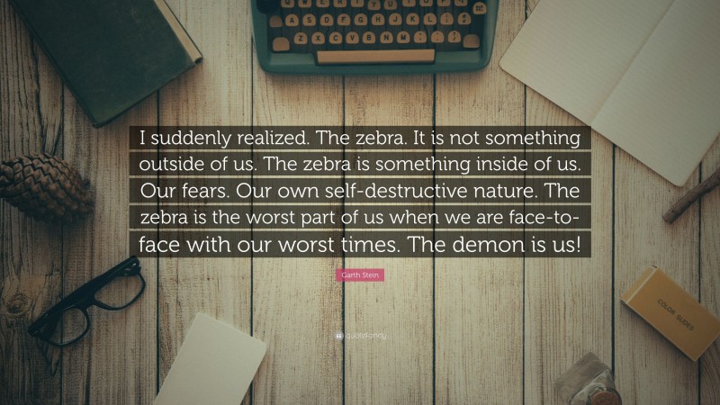 Garth Stein Quote: “I suddenly realized. The zebra. It is not something outside of us. The zebra is something inside of us. Our fears. Our own self-destructive nature. The zebra is the worst part of us when we are face-to-face with our worst times. The demon is us!”