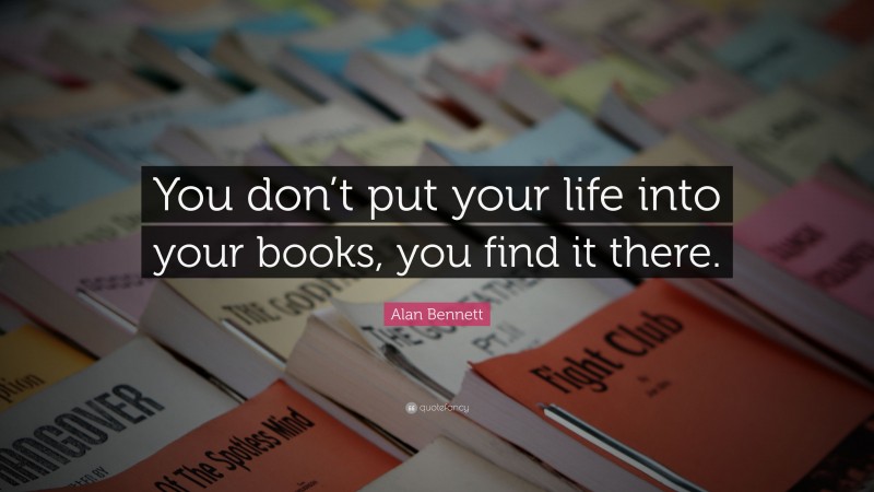 Alan Bennett Quote: “You don’t put your life into your books, you find it there.”
