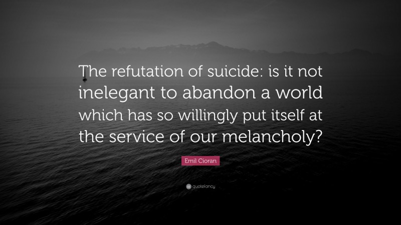 Emil Cioran Quote: “The refutation of suicide: is it not inelegant to abandon a world which has so willingly put itself at the service of our melancholy?”