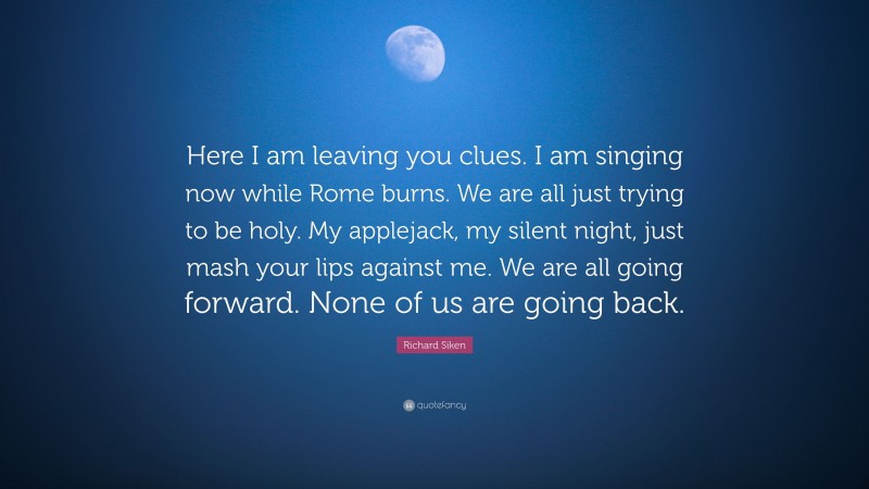 Richard Siken Quote: “Here I am leaving you clues. I am singing now while Rome burns. We are all just trying to be holy. My applejack, my silent night, just mash your lips against me. We are all going forward. None of us are going back.”