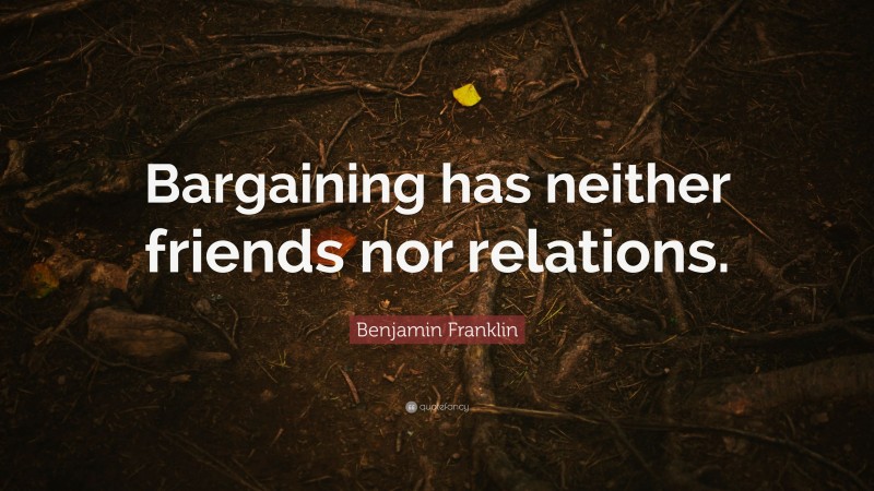 Benjamin Franklin Quote: “Bargaining has neither friends nor relations.”